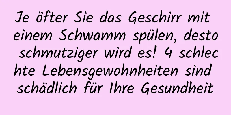 Je öfter Sie das Geschirr mit einem Schwamm spülen, desto schmutziger wird es! 4 schlechte Lebensgewohnheiten sind schädlich für Ihre Gesundheit