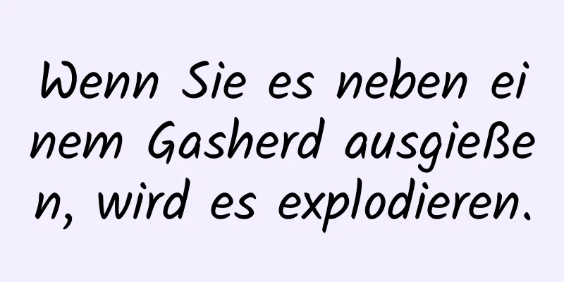 Wenn Sie es neben einem Gasherd ausgießen, wird es explodieren.