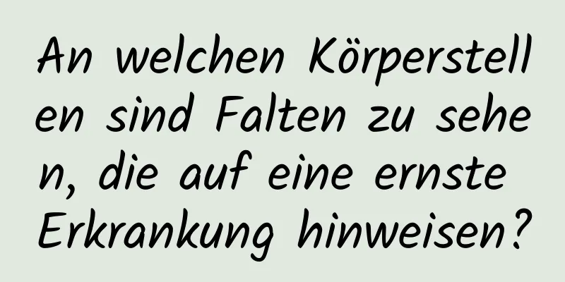 An welchen Körperstellen sind Falten zu sehen, die auf eine ernste Erkrankung hinweisen?