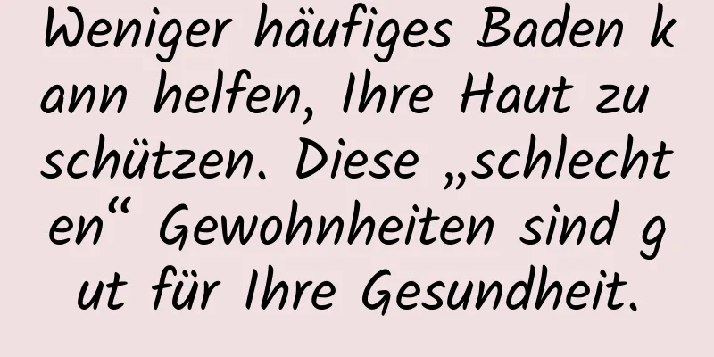 Weniger häufiges Baden kann helfen, Ihre Haut zu schützen. Diese „schlechten“ Gewohnheiten sind gut für Ihre Gesundheit.