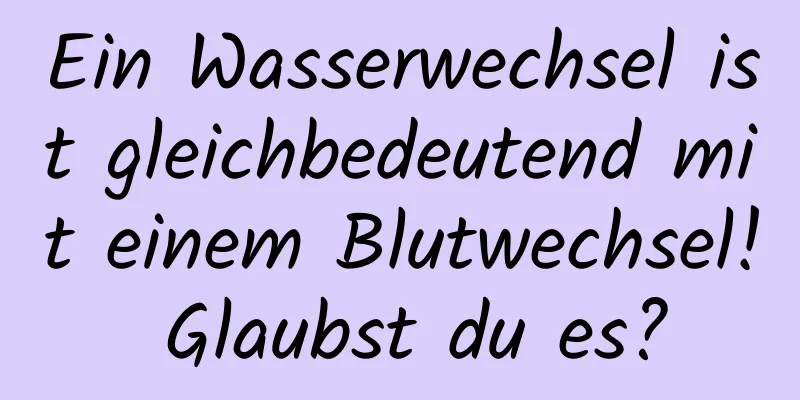 Ein Wasserwechsel ist gleichbedeutend mit einem Blutwechsel! Glaubst du es?