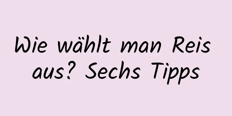 Wie wählt man Reis aus? Sechs Tipps