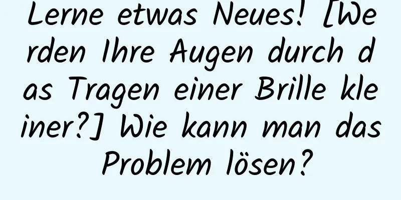 Lerne etwas Neues! [Werden Ihre Augen durch das Tragen einer Brille kleiner?] Wie kann man das Problem lösen?