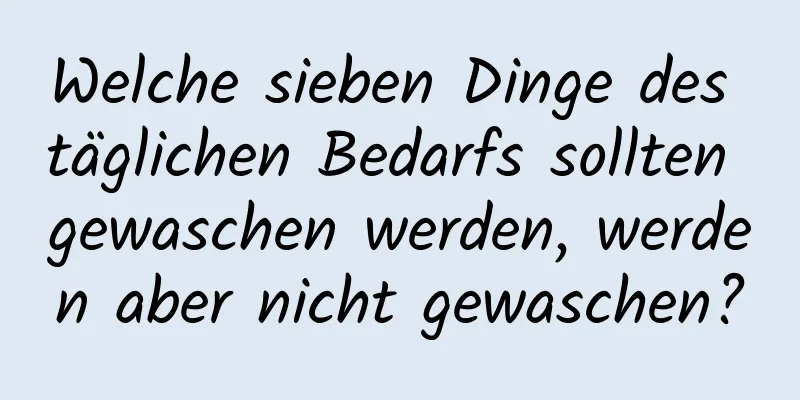 Welche sieben Dinge des täglichen Bedarfs sollten gewaschen werden, werden aber nicht gewaschen?