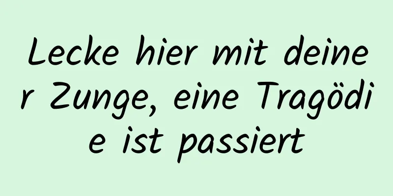 Lecke hier mit deiner Zunge, eine Tragödie ist passiert