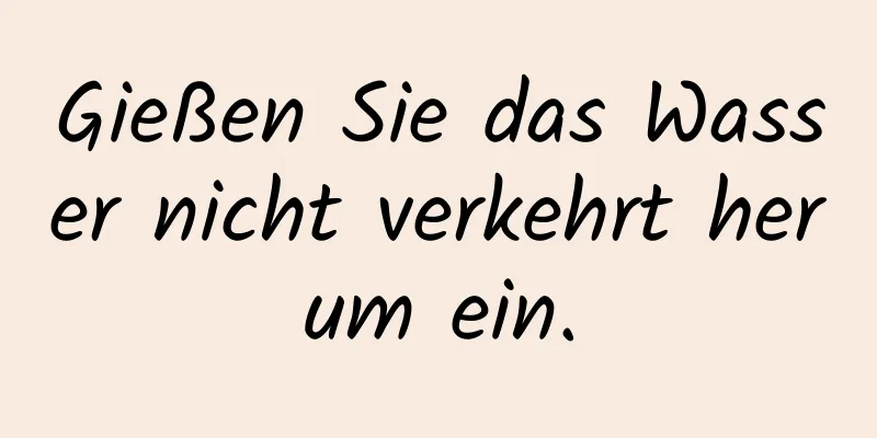 Gießen Sie das Wasser nicht verkehrt herum ein.