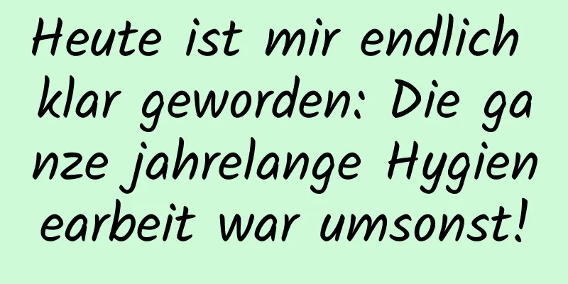 Heute ist mir endlich klar geworden: Die ganze jahrelange Hygienearbeit war umsonst!