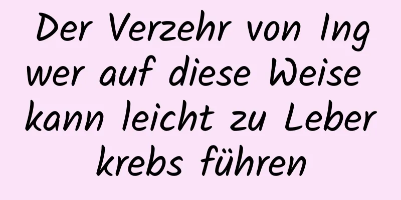 Der Verzehr von Ingwer auf diese Weise kann leicht zu Leberkrebs führen