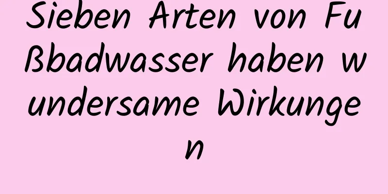 Sieben Arten von Fußbadwasser haben wundersame Wirkungen