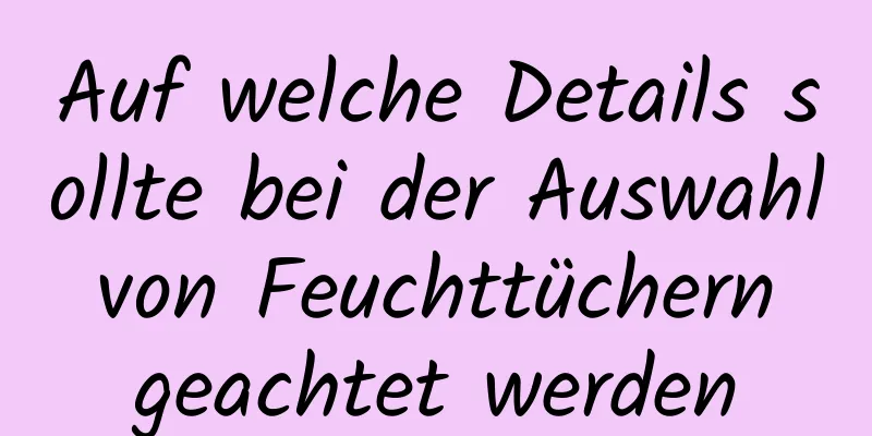 Auf welche Details sollte bei der Auswahl von Feuchttüchern geachtet werden