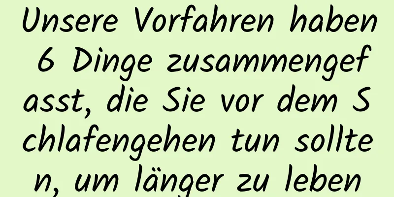 Unsere Vorfahren haben 6 Dinge zusammengefasst, die Sie vor dem Schlafengehen tun sollten, um länger zu leben