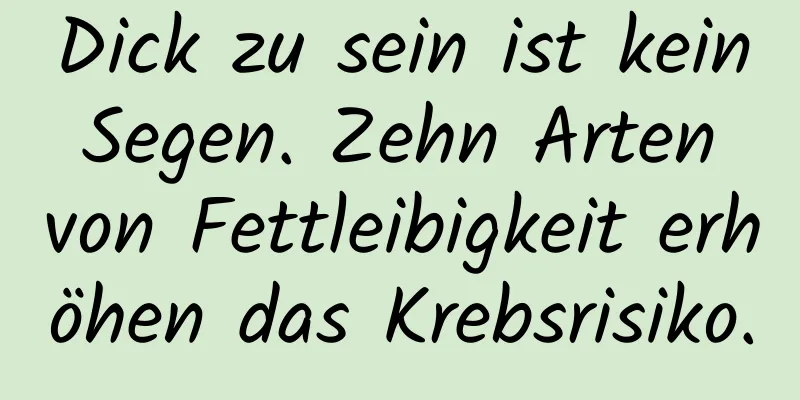 Dick zu sein ist kein Segen. Zehn Arten von Fettleibigkeit erhöhen das Krebsrisiko.