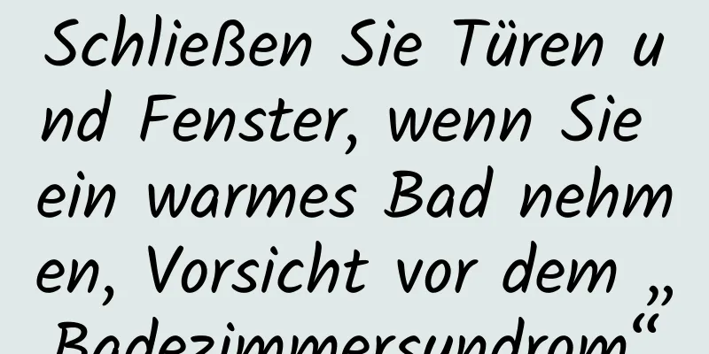 Schließen Sie Türen und Fenster, wenn Sie ein warmes Bad nehmen, Vorsicht vor dem „Badezimmersyndrom“