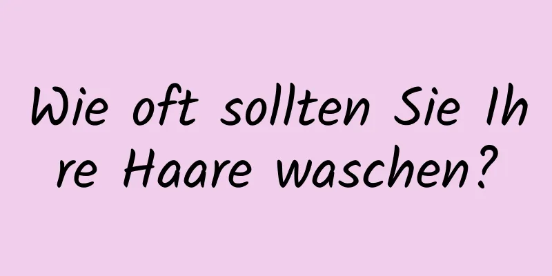 Wie oft sollten Sie Ihre Haare waschen?