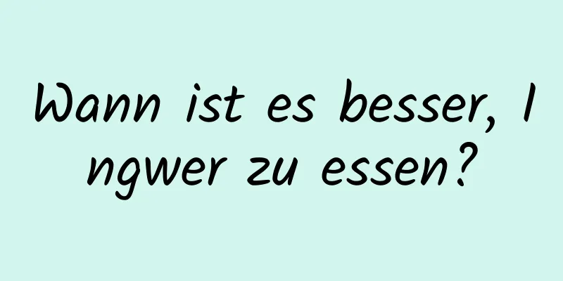 Wann ist es besser, Ingwer zu essen?