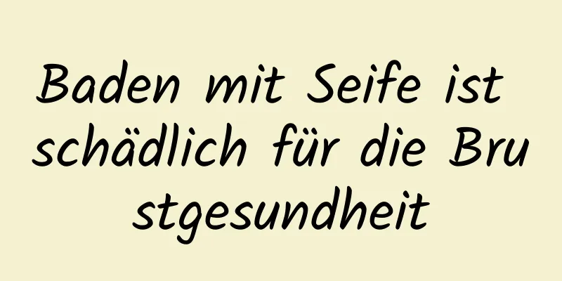 Baden mit Seife ist schädlich für die Brustgesundheit