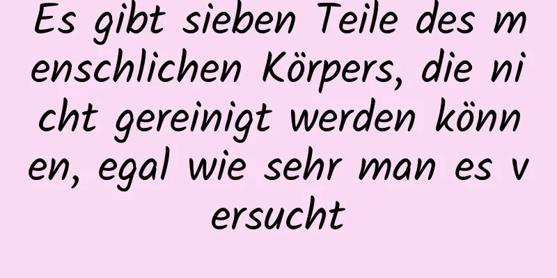 Es gibt sieben Teile des menschlichen Körpers, die nicht gereinigt werden können, egal wie sehr man es versucht