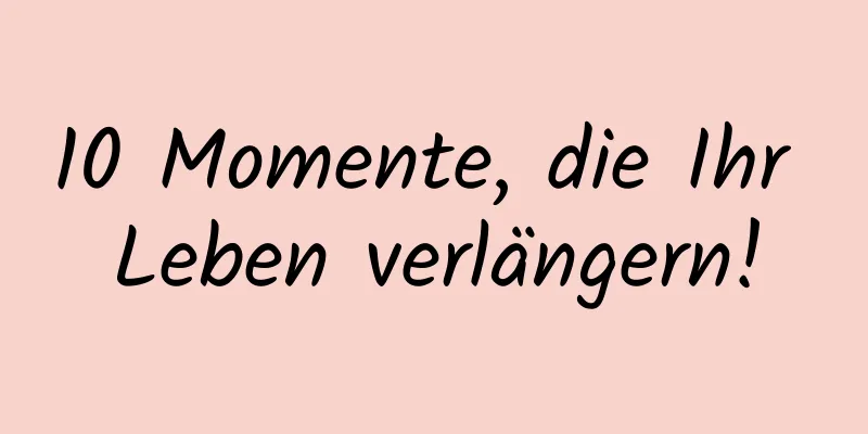 10 Momente, die Ihr Leben verlängern!