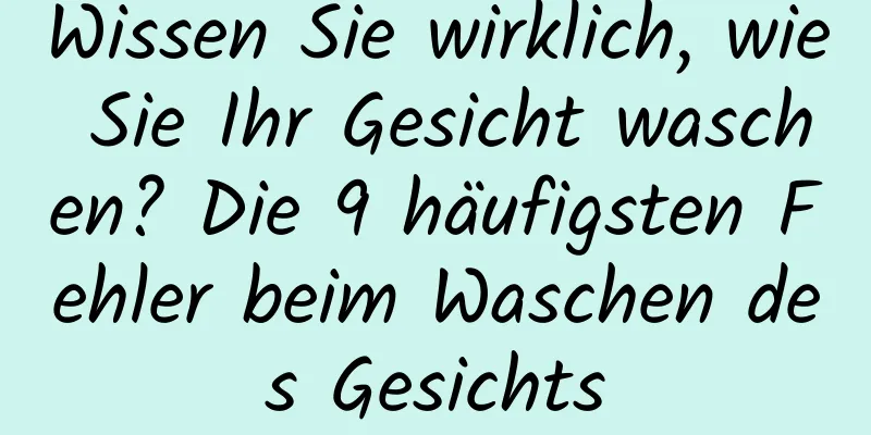 Wissen Sie wirklich, wie Sie Ihr Gesicht waschen? Die 9 häufigsten Fehler beim Waschen des Gesichts