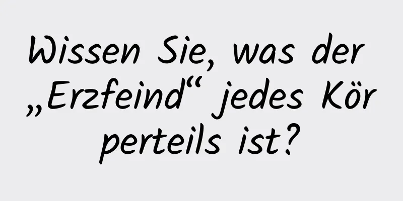 Wissen Sie, was der „Erzfeind“ jedes Körperteils ist?