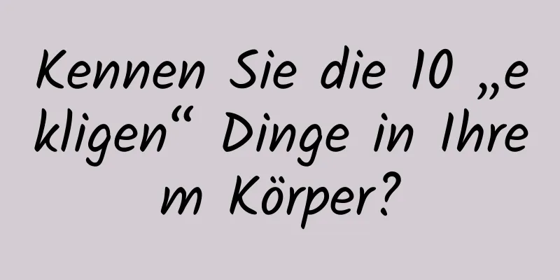 Kennen Sie die 10 „ekligen“ Dinge in Ihrem Körper?