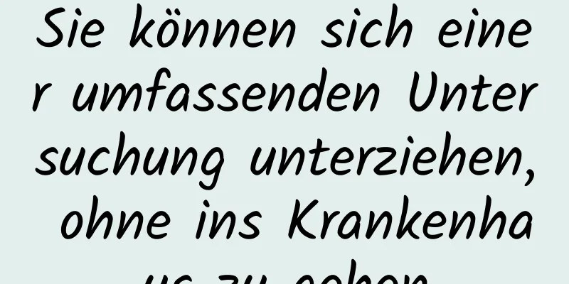Sie können sich einer umfassenden Untersuchung unterziehen, ohne ins Krankenhaus zu gehen