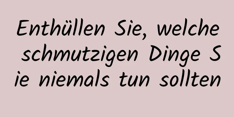 Enthüllen Sie, welche schmutzigen Dinge Sie niemals tun sollten