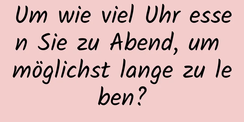 Um wie viel Uhr essen Sie zu Abend, um möglichst lange zu leben?