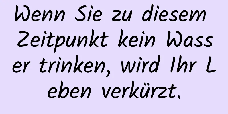 Wenn Sie zu diesem Zeitpunkt kein Wasser trinken, wird Ihr Leben verkürzt.