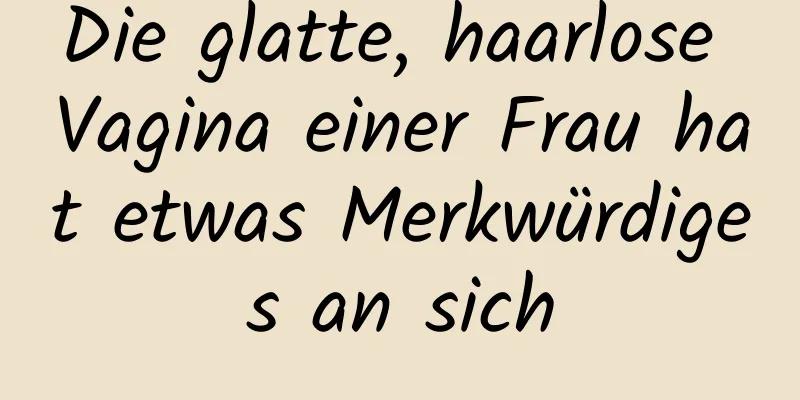 Die glatte, haarlose Vagina einer Frau hat etwas Merkwürdiges an sich