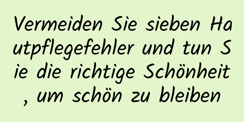 Vermeiden Sie sieben Hautpflegefehler und tun Sie die richtige Schönheit, um schön zu bleiben