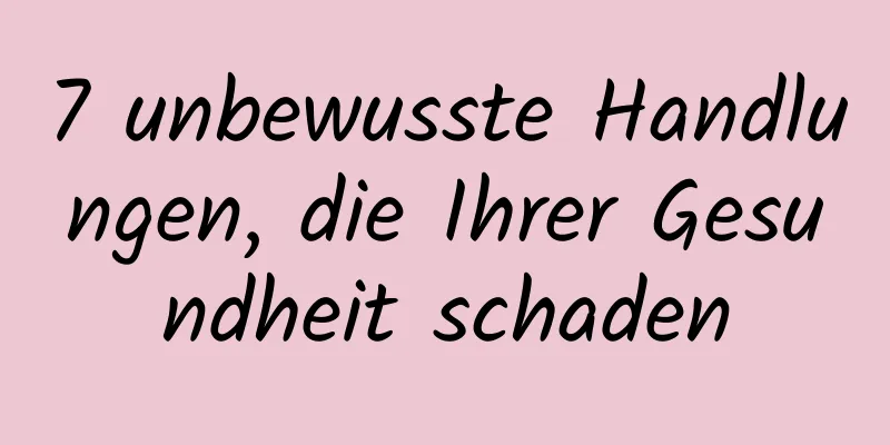 7 unbewusste Handlungen, die Ihrer Gesundheit schaden