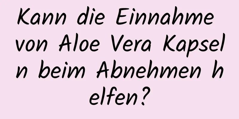 Kann die Einnahme von Aloe Vera Kapseln beim Abnehmen helfen?