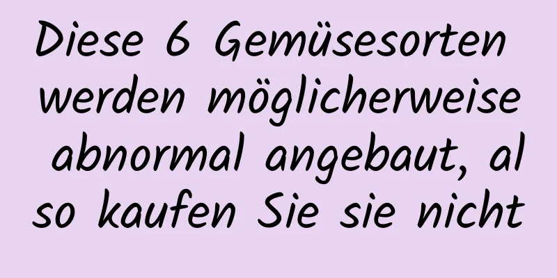 Diese 6 Gemüsesorten werden möglicherweise abnormal angebaut, also kaufen Sie sie nicht
