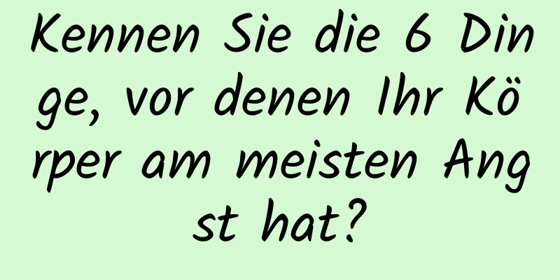 Kennen Sie die 6 Dinge, vor denen Ihr Körper am meisten Angst hat?