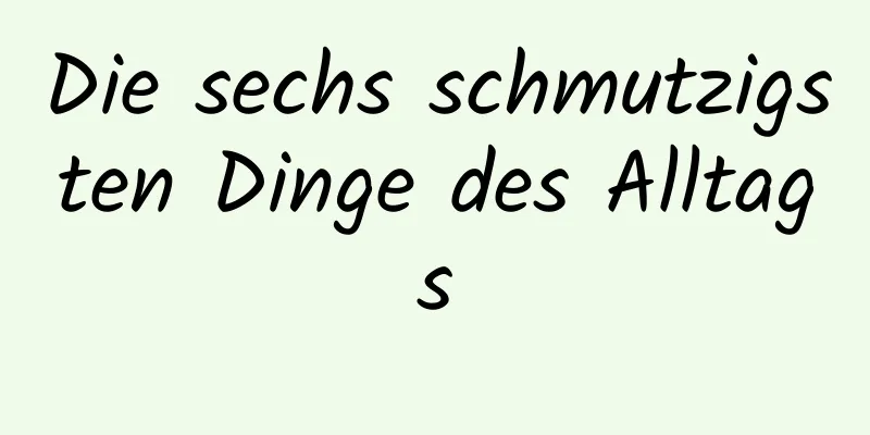 Die sechs schmutzigsten Dinge des Alltags