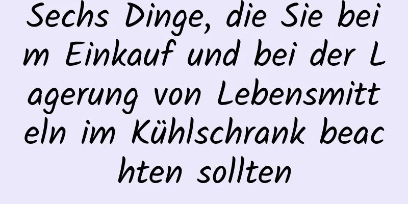 Sechs Dinge, die Sie beim Einkauf und bei der Lagerung von Lebensmitteln im Kühlschrank beachten sollten