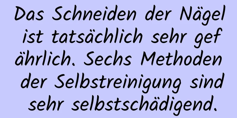 Das Schneiden der Nägel ist tatsächlich sehr gefährlich. Sechs Methoden der Selbstreinigung sind sehr selbstschädigend.