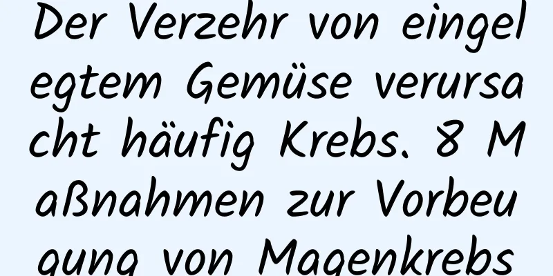 Der Verzehr von eingelegtem Gemüse verursacht häufig Krebs. 8 Maßnahmen zur Vorbeugung von Magenkrebs
