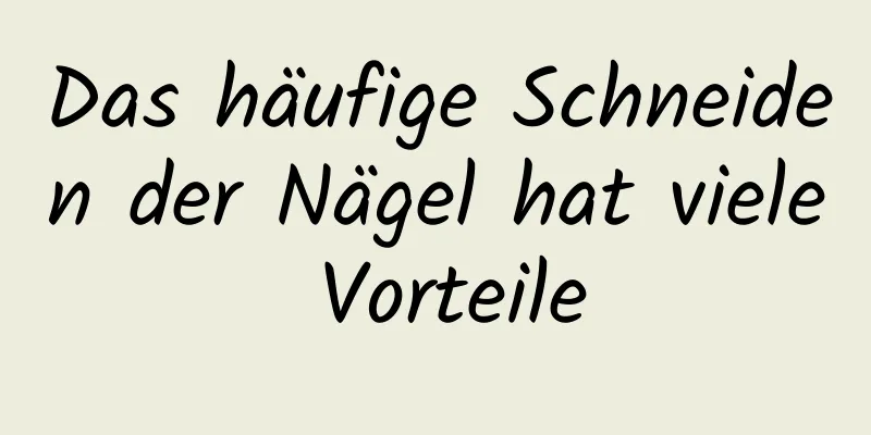 Das häufige Schneiden der Nägel hat viele Vorteile