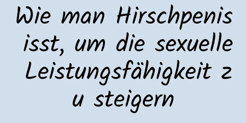 Wie man Hirschpenis isst, um die sexuelle Leistungsfähigkeit zu steigern