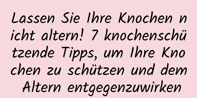 Lassen Sie Ihre Knochen nicht altern! 7 knochenschützende Tipps, um Ihre Knochen zu schützen und dem Altern entgegenzuwirken