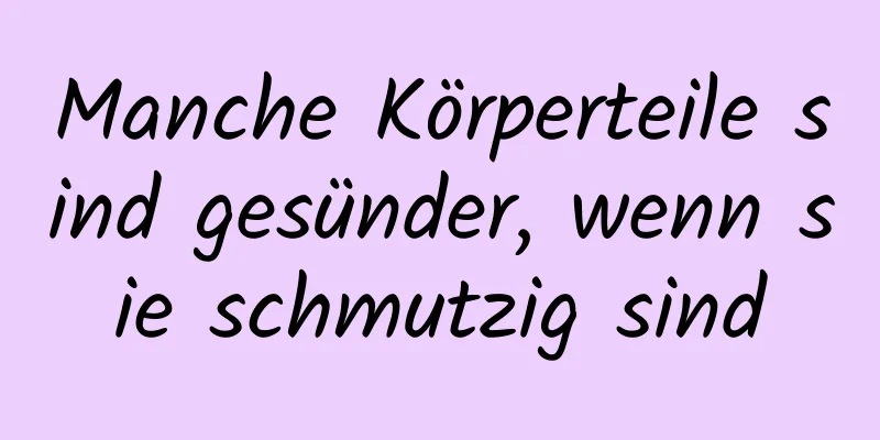 Manche Körperteile sind gesünder, wenn sie schmutzig sind
