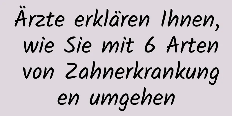 Ärzte erklären Ihnen, wie Sie mit 6 Arten von Zahnerkrankungen umgehen