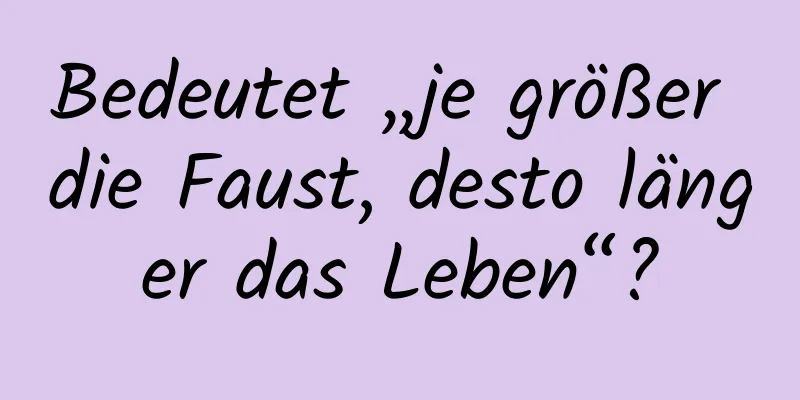 Bedeutet „je größer die Faust, desto länger das Leben“?