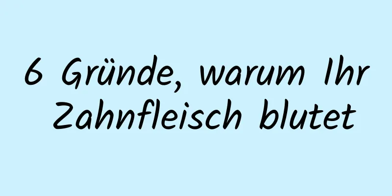 6 Gründe, warum Ihr Zahnfleisch blutet