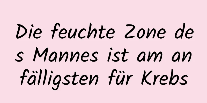 Die feuchte Zone des Mannes ist am anfälligsten für Krebs