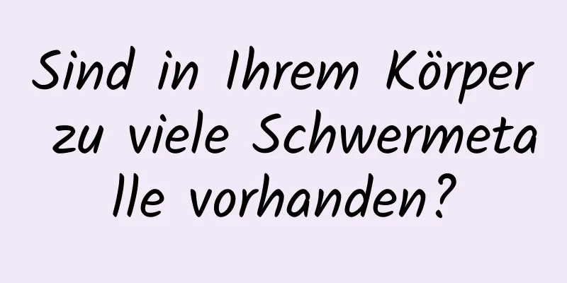 Sind in Ihrem Körper zu viele Schwermetalle vorhanden?