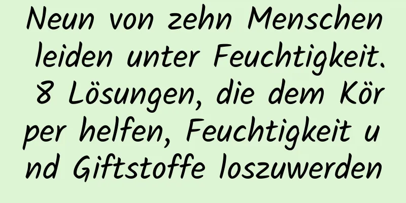 Neun von zehn Menschen leiden unter Feuchtigkeit. 8 Lösungen, die dem Körper helfen, Feuchtigkeit und Giftstoffe loszuwerden