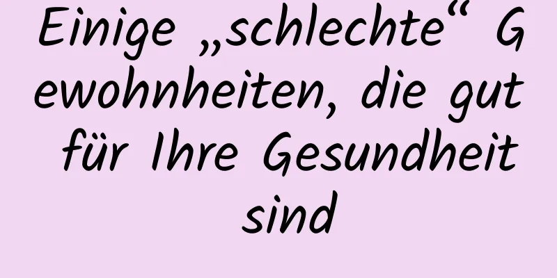 Einige „schlechte“ Gewohnheiten, die gut für Ihre Gesundheit sind